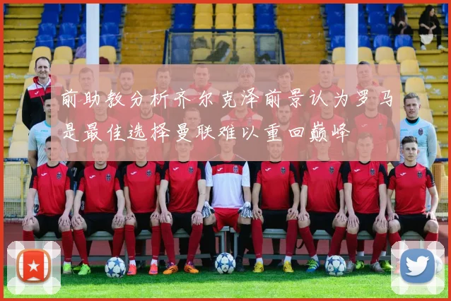 前助教分析齐尔克泽前景认为罗马是最佳选择曼联难以重回巅峰