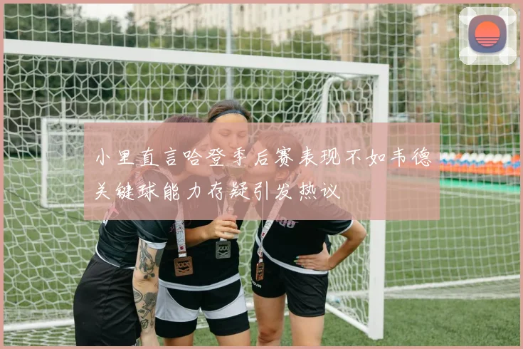 小里直言哈登季后赛表现不如韦德关键球能力存疑引发热议