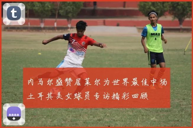 内马尔盛赞居莱尔为世界最佳中场土耳其美女球员专访精彩回顾