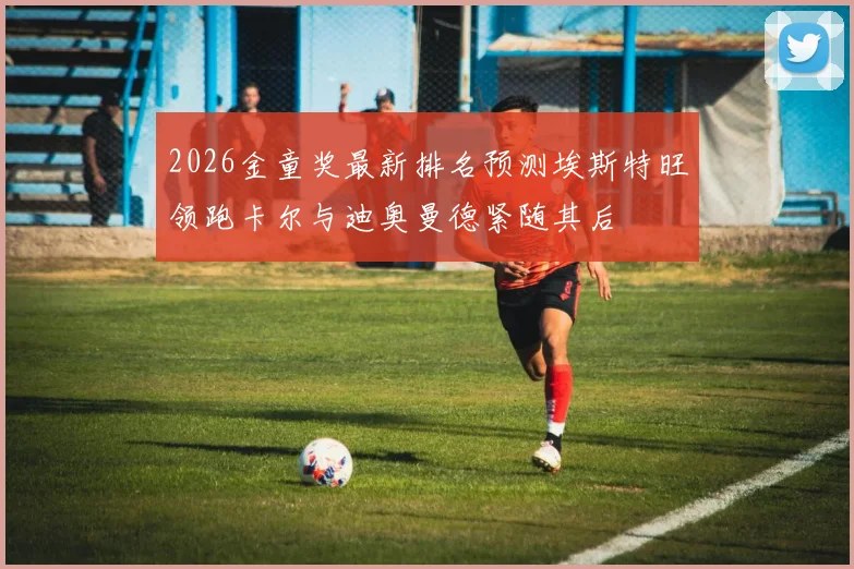 2026金童奖最新排名预测埃斯特旺领跑卡尔与迪奥曼德紧随其后
