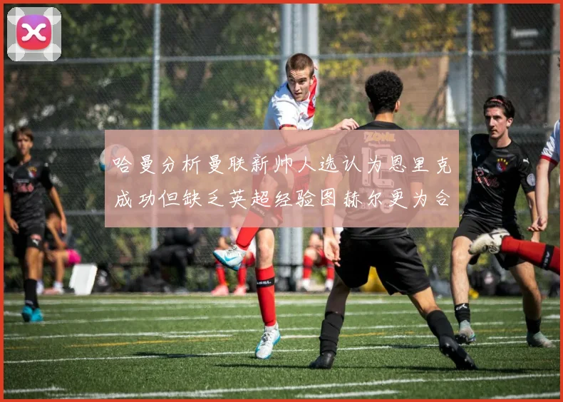 哈曼分析曼联新帅人选认为恩里克成功但缺乏英超经验图赫尔更为合适