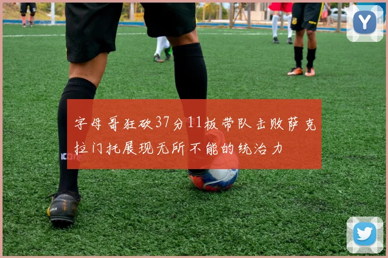 字母哥狂砍37分11板带队击败萨克拉门托展现无所不能的统治力