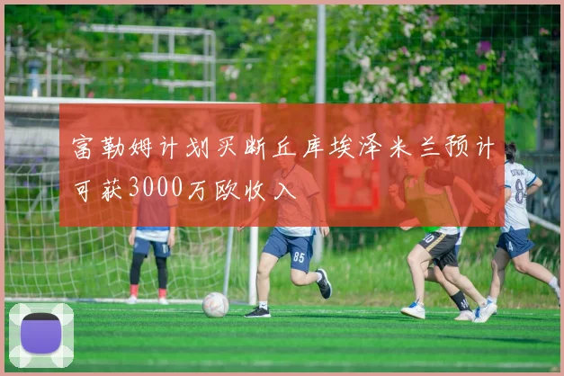 富勒姆计划买断丘库埃泽米兰预计可获3000万欧收入