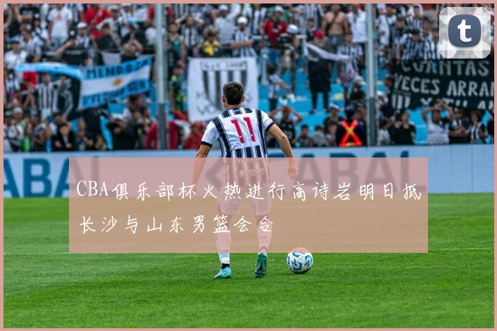 CBA俱乐部杯火热进行高诗岩明日抵长沙与山东男篮会合