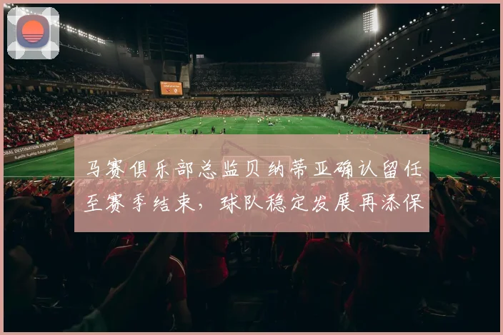 马赛俱乐部总监贝纳蒂亚确认留任至赛季结束，球队稳定发展再添保障