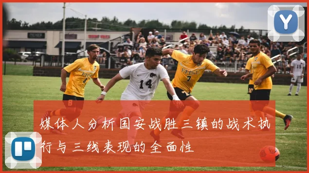媒体人分析国安战胜三镇的战术执行与三线表现的全面性