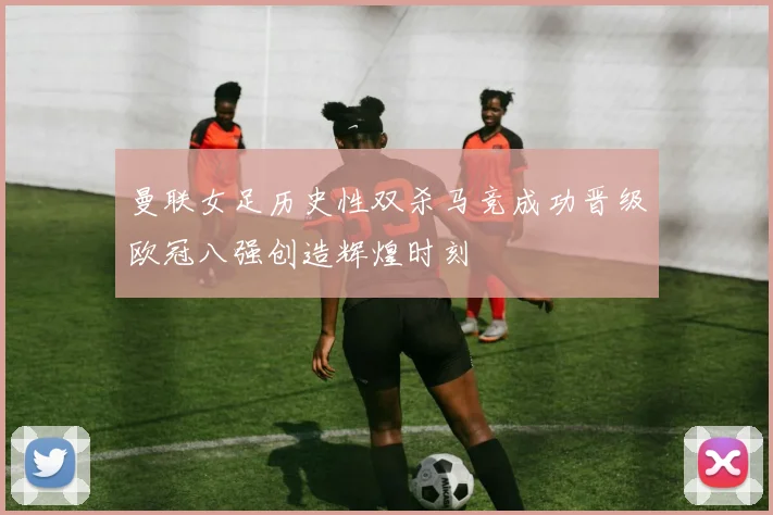 曼联女足历史性双杀马竞成功晋级欧冠八强创造辉煌时刻