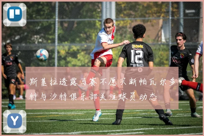 斯基拉透露马赛不愿买断帕瓦尔多特与沙特俱乐部关注球员动态