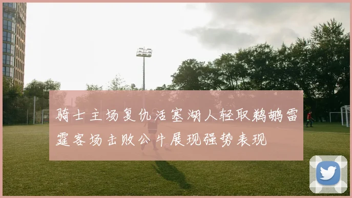 骑士主场复仇活塞湖人轻取鹈鹕雷霆客场击败公牛展现强势表现