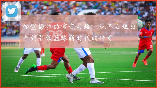 哈登撤步的演变之路：从不合理出手到引领篮球新时代的传奇