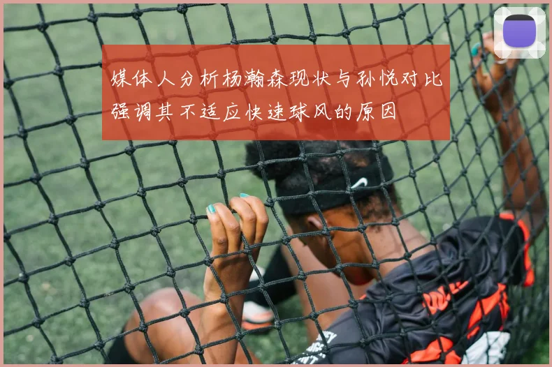媒体人分析杨瀚森现状与孙悦对比强调其不适应快速球风的原因