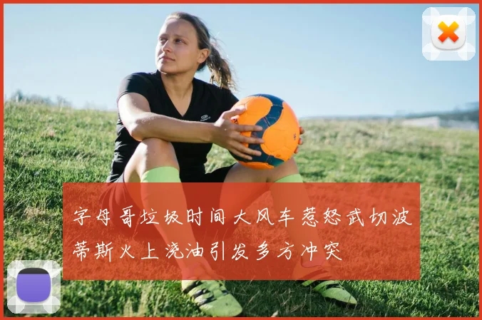 字母哥垃圾时间大风车惹怒武切波蒂斯火上浇油引发多方冲突