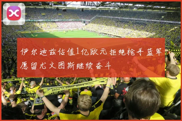 伊尔迪兹估值1亿欧元拒绝枪手蓝军愿留尤文图斯继续奋斗