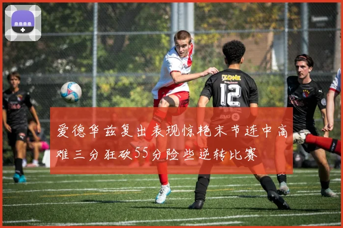 爱德华兹复出表现惊艳末节连中高难三分狂砍55分险些逆转比赛