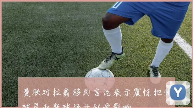 曼联对拉爵移民言论表示震惊担忧球员和新球场计划受影响
