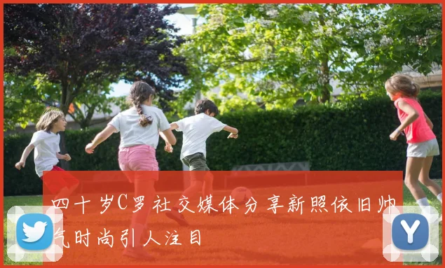 四十岁C罗社交媒体分享新照依旧帅气时尚引人注目