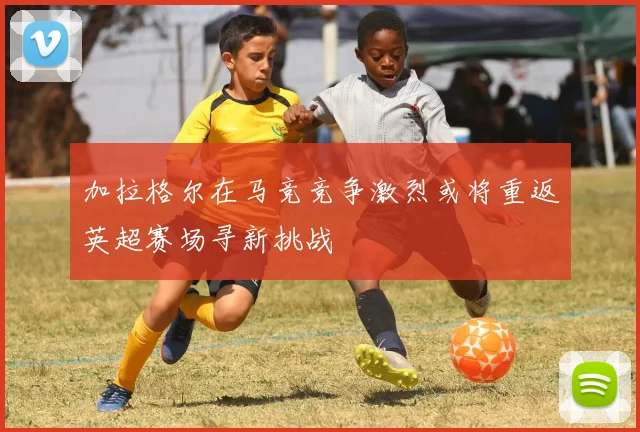 加拉格尔在马竞竞争激烈或将重返英超赛场寻新挑战