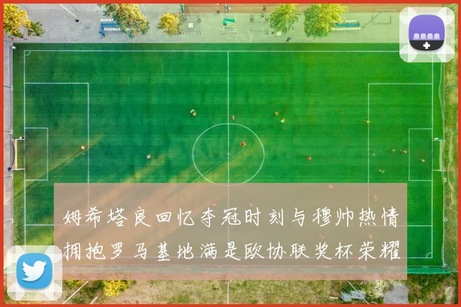 姆希塔良回忆夺冠时刻与穆帅热情拥抱罗马基地满是欧协联奖杯荣耀