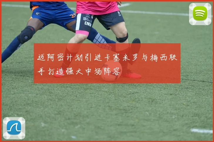 迈阿密计划引进卡塞米罗与梅西联手打造强大中场阵容