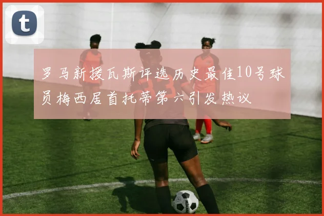 罗马新援瓦斯评选历史最佳10号球员梅西居首托蒂第六引发热议