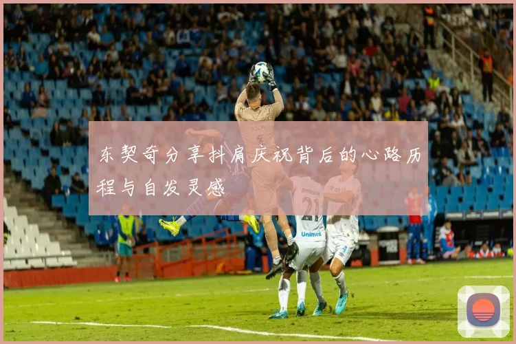 东契奇分享抖肩庆祝背后的心路历程与自发灵感