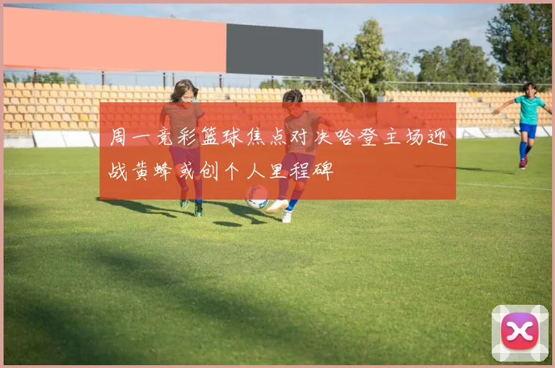 周一竞彩篮球焦点对决哈登主场迎战黄蜂或创个人里程碑