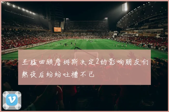 王猛回顾詹姆斯决定2的影响朋友们熬夜后纷纷吐槽不已