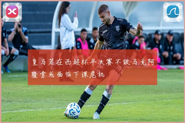皇马若在西超杯半决赛不敌马竞阿隆索或面临下课危机