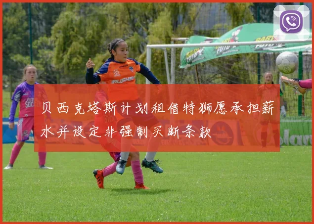 贝西克塔斯计划租借特狮愿承担薪水并设定非强制买断条款