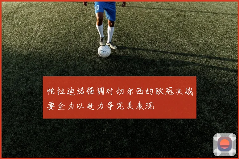 帕拉迪诺强调对切尔西的欧冠决战要全力以赴力争完美表现