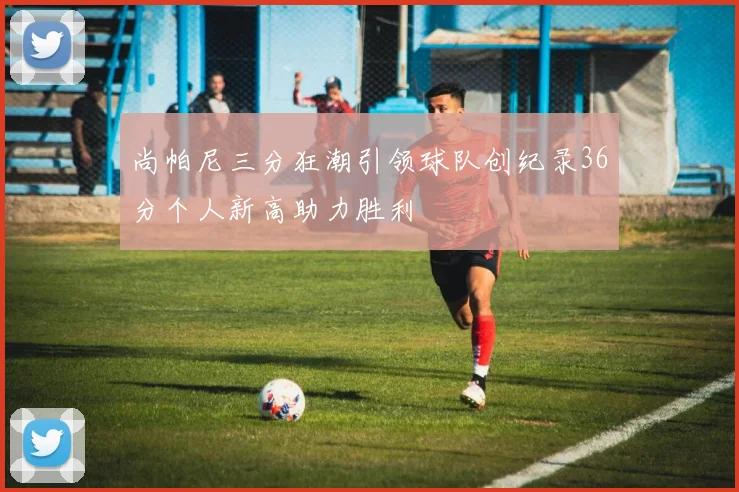 尚帕尼三分狂潮引领球队创纪录36分个人新高助力胜利