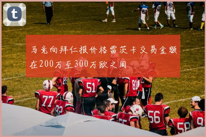 马竞向拜仁报价格雷茨卡交易金额在200万至300万欧之间