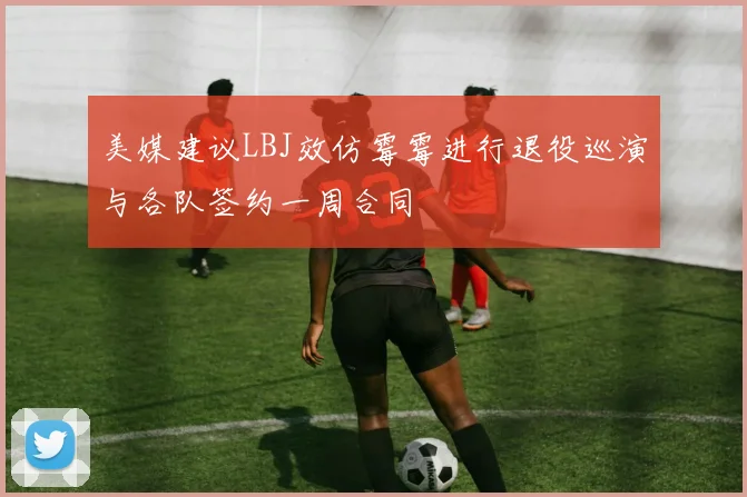 美媒建议LBJ效仿霉霉进行退役巡演与各队签约一周合同