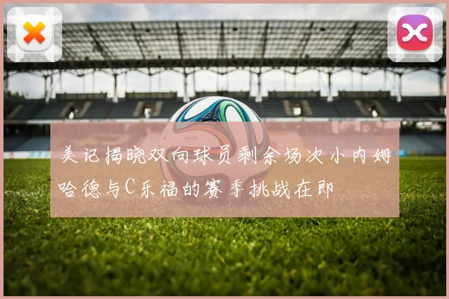 美记揭晓双向球员剩余场次小内姆哈德与C乐福的赛季挑战在即