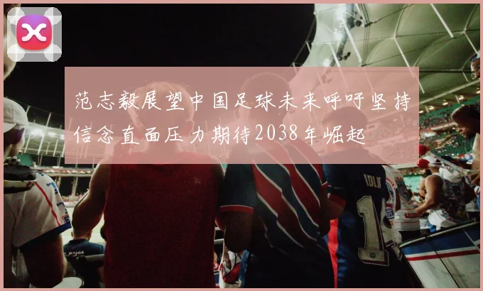 范志毅展望中国足球未来呼吁坚持信念直面压力期待2038年崛起