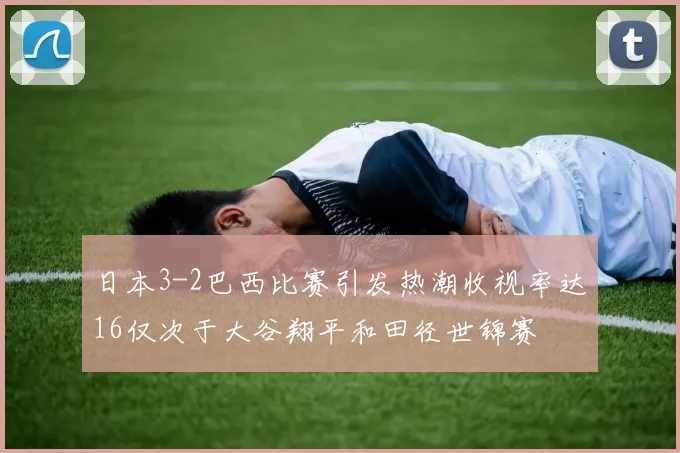 日本3-2巴西比赛引发热潮收视率达16仅次于大谷翔平和田径世锦赛