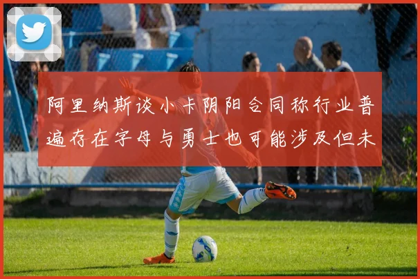 阿里纳斯谈小卡阴阳合同称行业普遍存在字母与勇士也可能涉及但未被查处