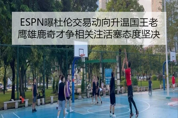 ESPN曝杜伦交易动向升温国王老鹰雄鹿奇才争相关注活塞态度坚决